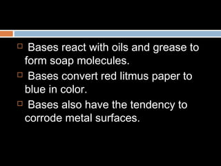  Bases react with oils and grease to
form soap molecules.
 Bases convert red litmus paper to
blue in color.
 Bases also have the tendency to
corrode metal surfaces.
 