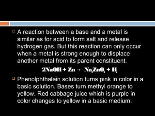  A reaction between a base and a metal is
similar as for acid to form salt and release
hydrogen gas. But this reaction can only occur
when a metal is strong enough to displace
another metal from its parent constituent.
2NaOH+ Zn → Na2ZnO2 + H2
 Phenolphthalein solution turns pink in color in a
basic solution. Bases turn methyl orange to
yellow. Red cabbage juice which is purple in
color changes to yellow in a basic medium.
 