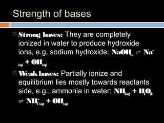 Strength of bases
 Strong bases: They are completely
ionized in water to produce hydroxide
ions, e.g, sodium hydroxide: NaOH(s) Na⇌ +
(aq) + OH-
(aq)
 Weakbases: Partially ionize and
equilibrium lies mostly towards reactants
side, e.g., ammonia in water: NH3(aq) + H2O(l)
NH⇌ 4
+
(aq) + OH-
(aq)
 