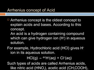 Arrhenius concept of Acid
 Arrhenius concept is the oldest concept to
explain acids and bases. According to this
concept.
An acid is a hydrogen containing compound
which can give hydrogen ion (H+
) in aqueous
solution.
For example, Hydrochloric acid (HCl) gives H+
ion in its aqueous solution.
HCl(g) → H2O
H+
(aq) + Cl-1
(aq)
Such types of acids are called Arrhenius acids,
like nitric acid (HNO ), acetic acid (CH COOH),
 