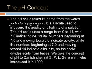 The pH Concept
 The pH scale takes its name from the words
po te ntialo f hydro g e n. It is a scale used to
measure the acidity or alkalinity of a solution.
The pH scale uses a range from 0 to 14, with
7.0 indicating neutrality. Numbers beginning at
7.0 and moving toward 0 indicate acidity, while
the numbers beginning at 7.0 and moving
toward 14 indicate alkalinity, so the scale
divides acids from bases. We owe the concept
of pH to Danish chemist S. P. L. Sørensen, who
introduced it in 1909.
 