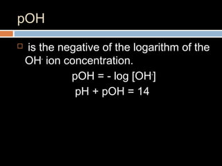 pOH
 is the negative of the logarithm of the
OH-
ion concentration.
pOH = - log [OH-
]
pH + pOH = 14
 