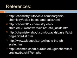 References:
 http://chemistry.tutorvista.com/inorganic-
chemistry/acids-bases-and-salts.html
 http://cbc-wb01x.chemistry.ohio-
state.edu/~woodward/ch121/ch4_acids.htm
 http://chemistry.about.com/od/acidsbase1/a/str
ong-acids-list.htm
 http://www.wisegeek.org/what-is-the-ph-
scale.htm
 http://chemed.chem.purdue.edu/genchem/topi
creview/bp/ch17/ph.php
 