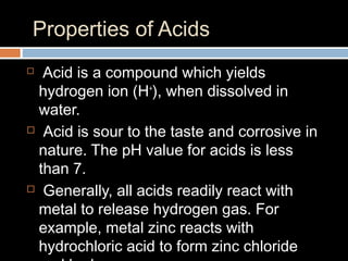 Properties of Acids
 Acid is a compound which yields
hydrogen ion (H+
), when dissolved in
water.
 Acid is sour to the taste and corrosive in
nature. The pH value for acids is less
than 7.
 Generally, all acids readily react with
metal to release hydrogen gas. For
example, metal zinc reacts with
hydrochloric acid to form zinc chloride
 