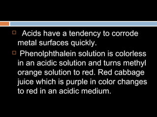  Acids have a tendency to corrode
metal surfaces quickly.
 Phenolphthalein solution is colorless
in an acidic solution and turns methyl
orange solution to red. Red cabbage
juice which is purple in color changes
to red in an acidic medium.
 