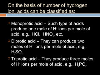 On the basis of number of hydrogen
ion, acids can be classified as:
 Monoprotic acid – Such type of acids
produce one mole of H+
ions per mole of
acid, e.g., HCl, HNO3, etc.
 Diprotic acid – They can produce two
moles of H+
ions per mole of acid, e.g.,
H2SO4.
 Triprotic acid – They produce three moles
of H+
ions per mole of acid, e.g., H3PO4.
 