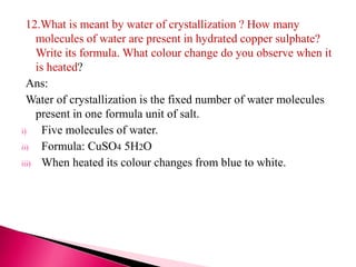 12.What is meant by water of crystallization ? How many
molecules of water are present in hydrated copper sulphate?
Write its formula. What colour change do you observe when it
is heated?
Ans:
Water of crystallization is the fixed number of water molecules
present in one formula unit of salt.
i) Five molecules of water.
ii) Formula: CuSO4 5H2O
iii) When heated its colour changes from blue to white.
 