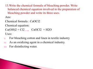 13.Write the chemical formula of bleaching powder. Write
balanced chemical equation involved in the preparation of
bleaching powder and write its three uses.
Ans:
Chemical formula : CaOCl2
Chemical equation:
Ca(OH)2 + Cl2 CaOCl2 + H2O
Uses:
i) For bleaching cotton and linen in textile industry
ii) As an oxidizing agent in a chemical industry.
iii) For disinfecting water.
 