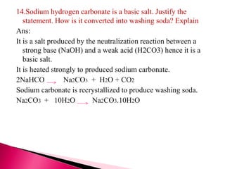 14.Sodium hydrogen carbonate is a basic salt. Justify the
statement. How is it converted into washing soda? Explain
Ans:
It is a salt produced by the neutralization reaction between a
strong base (NaOH) and a weak acid (H2CO3) hence it is a
basic salt.
It is heated strongly to produced sodium carbonate.
2NaHCO Na2CO3 + H2O + CO2
Sodium carbonate is recrystallized to produce washing soda.
Na2CO3 + 10H2O Na2CO3.10H2O
 