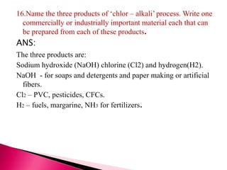 16.Name the three products of ‘chlor – alkali’ process. Write one
commercially or industrially important material each that can
be prepared from each of these products.
ANS:
The three products are:
Sodium hydroxide (NaOH) chlorine (Cl2) and hydrogen(H2).
NaOH - for soaps and detergents and paper making or artificial
fibers.
Cl2 – PVC, pesticides, CFCs.
H2 – fuels, margarine, NH3 for fertilizers.
 