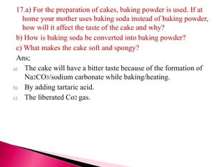 17.a) For the preparation of cakes, baking powder is used. If at
home your mother uses baking soda instead of baking powder,
how will it affect the taste of the cake and why?
b) How is baking soda be converted into baking powder?
c) What makes the cake soft and spongy?
Ans;
a) The cake will have a bitter taste because of the formation of
Na2CO3/sodium carbonate while baking/heating.
b) By adding tartaric acid.
c) The liberated Co2 gas.
 