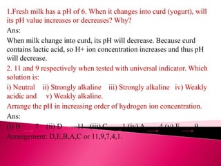1.Fresh milk has a pH of 6. When it changes into curd (yogurt), will
its pH value increases or decreases? Why?
Ans:
When milk change into curd, its pH will decrease. Because curd
contains lactic acid, so H+ ion concentration increases and thus pH
will decrease.
2. 11 and 9 respectively when tested with universal indicator. Which
solution is:
i) Neutral ii) Strongly alkaline iii) Strongly alkaline iv) Weakly
acidic and v) Weakly alkaline.
Arrange the pH in increasing order of hydrogen ion concentration.
Ans:
(i) B 7 (ii) D 11 (iii) C 1 (iv) A 4 (v) E 9
Arrangement: D,E,B,A,C or 11,9,7,4,1.
 