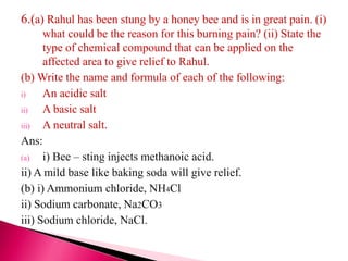 6.(a) Rahul has been stung by a honey bee and is in great pain. (i)
what could be the reason for this burning pain? (ii) State the
type of chemical compound that can be applied on the
affected area to give relief to Rahul.
(b) Write the name and formula of each of the following:
i) An acidic salt
ii) A basic salt
iii) A neutral salt.
Ans:
(a) i) Bee – sting injects methanoic acid.
ii) A mild base like baking soda will give relief.
(b) i) Ammonium chloride, NH4Cl
ii) Sodium carbonate, Na2CO3
iii) Sodium chloride, NaCl.
 