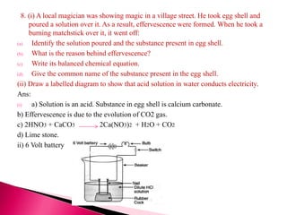 8. (i) A local magician was showing magic in a village street. He took egg shell and
poured a solution over it. As a result, effervescence were formed. When he took a
burning matchstick over it, it went off:
(a) Identify the solution poured and the substance present in egg shell.
(b) What is the reason behind effervescence?
(c) Write its balanced chemical equation.
(d) Give the common name of the substance present in the egg shell.
(ii) Draw a labelled diagram to show that acid solution in water conducts electricity.
Ans:
(i) a) Solution is an acid. Substance in egg shell is calcium carbonate.
b) Effervescence is due to the evolution of CO2 gas.
c) 2HNO3 + CaCO3 2Ca(NO3)2 + H2O + CO2
d) Lime stone.
ii) 6 Volt battery
 