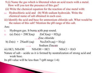9.(i) Name the gas which is liberated when an acid reacts with a metal.
How will you test the presence of this gas?
(ii) Write the chemical equation for the reaction of zinc metal with:
(a) Hydrochloric acid and (b) With sodium hydroxide. Write the
chemical name of salt obtained in each case.
iii) Identify the acid and base for ammonium chloride salt. What would be
the nature of this salt? Mention the pH range of this salt.
Ans:
i) Hydrogen gas. It burns with pop sound.
ii) (a) Zn(s) + 2HCl(aq) ZnCl(aq) + H2(g)
Zinc chloride
b) Zn(s) + 2NaoH (aq) Na2ZnO2(aq) + H2(g)
Sodium Zincate
iii) HCl, NH4OH NH4OH + HCl NH4Cl + H2O
Nature of salt – acidic as it is formed by neutralization of strong acid and
weak base.
Its pH value will be less than 7 (pH range 1-6)
 