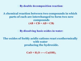 By double decomposition reaction:
A chemical reaction between two compounds in which
parts of each are interchanged to form two new
compounds
(AB + CD = AD + CB)
By dissolving basic oxides in water:
The oxides of feebly acidic cations react exothermically
with water
producing the hydroxide.
CaO + H2O ‹―› Ca(OH)2
 