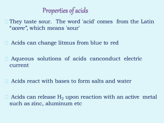 Properties ofacids
They taste sour. The word 'acid' comes from the Latin
“acere”, which means 'sour'
Acids can change litmus from blue to red
Aqueous solutions of acids canconduct electric
current
Acids react with bases to form salts and water
Acids can release H2 upon reaction with an active metal
such as zinc, aluminum etc
 