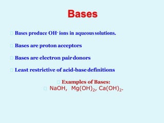 Bases
Bases produce OH- ions in aqueoussolutions.
Bases are proton acceptors
Bases are electron pairdonors
Least restrictive of acid-basedefinitions
Examples of Bases:
NaOH, Mg(OH)2, Ca(OH)2.
 