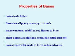 Properties of Bases
Bases taste bitter
Bases are slippery or soapy to touch
Bases can turn acidified red litmus to blue
Their aqueous solutions conduct electric current
Bases react with acids to form salts andwater
 