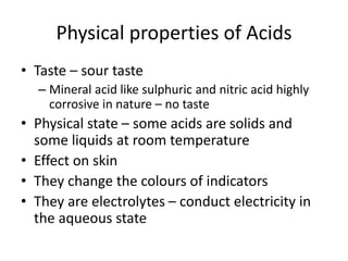 Physical properties of Acids
• Taste – sour taste
– Mineral acid like sulphuric and nitric acid highly
corrosive in nature – no taste
• Physical state – some acids are solids and
some liquids at room temperature
• Effect on skin
• They change the colours of indicators
• They are electrolytes – conduct electricity in
the aqueous state
 
