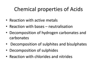 Chemical properties of Acids
• Reaction with active metals
• Reaction with bases – neutralisation
• Decomposition of hydrogen carbonates and
carbonates
• Decomposition of sulphites and bisulphates
• Decomposition of sulphides
• Reaction with chlorides and nitrides
 