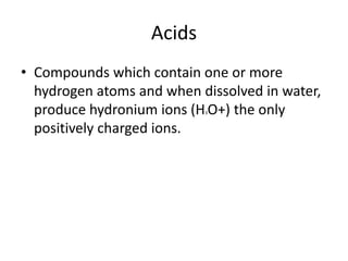 Acids
• Compounds which contain one or more
hydrogen atoms and when dissolved in water,
produce hydronium ions (H3O+) the only
positively charged ions.
 