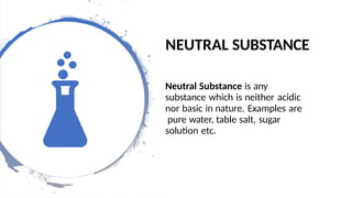 NEUTRAL SUBSTANCE
Neutral Substance is any
substance which is neither acidic
nor basic in nature. Examples are
pure water, table salt, sugar
solution etc.
 