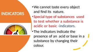 INDICATORS
•We cannot taste every object
and find its nature.
•Special type of substances used
to test whether a substance is
acidic or basic -indicators.
•The indicators indicate the
presence of an acid or base in a
substance by changing their
colour.
 