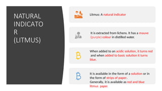 NATURAL
INDICATO
R
(LITMUS)
Litmus: A natural indicator
It is extracted from lichens. It has a mauve
(purple) colour in distilled water.
When added to an acidic solution, it turns red
and when added to basic solution it turns
blue.
It is available in the form of a solution or in
the form of strips of paper.
Generally, it is available as red and blue
litmus paper.
 