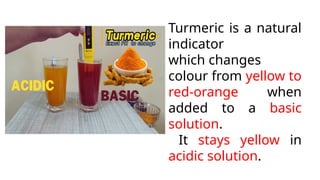 Turmeric is a natural
indicator
which changes
colour from yellow to
red-orange when
added to a basic
solution.
It stays yellow in
acidic solution.
 