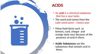 • An acid is a chemical substance
that has a sour taste.
• The word acid comes from the
Latin word acere – means sour
• Many food items such as
lemons, curd, vinegar and
orange taste sour because of the
presence of acid in them.
• Acidic Substances are the
substances that contain acid in
them.
ACIDS
 
