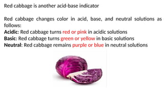 Red cabbage is another acid-base indicator
Red cabbage changes color in acid, base, and neutral solutions as
follows:
Acidic: Red cabbage turns red or pink in acidic solutions
Basic: Red cabbage turns green or yellow in basic solutions
Neutral: Red cabbage remains purple or blue in neutral solutions
 