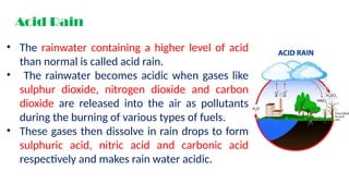 Acid Rain
• The rainwater containing a higher level of acid
than normal is called acid rain.
• The rainwater becomes acidic when gases like
sulphur dioxide, nitrogen dioxide and carbon
dioxide are released into the air as pollutants
during the burning of various types of fuels.
• These gases then dissolve in rain drops to form
sulphuric acid, nitric acid and carbonic acid
respectively and makes rain water acidic.
 