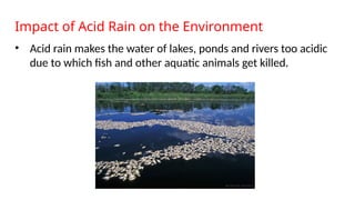 Impact of Acid Rain on the Environment
• Acid rain makes the water of lakes, ponds and rivers too acidic
due to which fish and other aquatic animals get killed.
 