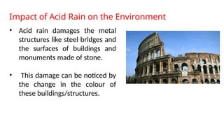 Impact of Acid Rain on the Environment
• Acid rain damages the metal
structures like steel bridges and
the surfaces of buildings and
monuments made of stone.
• This damage can be noticed by
the change in the colour of
these buildings/structures.
 