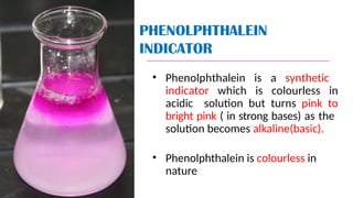 PHENOLPHTHALEIN
INDICATOR
• Phenolphthalein is a synthetic
indicator which is colourless in
acidic solution but turns pink to
bright pink ( in strong bases) as the
solution becomes alkaline(basic).
• Phenolphthalein is colourless in
nature
 