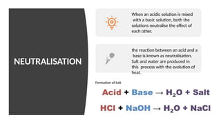NEUTRALISATION
When an acidic solution is mixed
with a basic solution, both the
solutions neutralise the effect of
each other.
the reaction between an acid and a
base is known as neutralisation.
Salt and water are produced in
this process with the evolution of
heat.
 