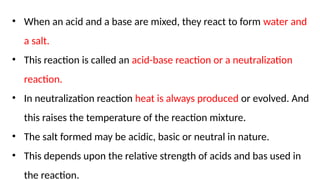 • When an acid and a base are mixed, they react to form water and
a salt.
• This reaction is called an acid-base reaction or a neutralization
reaction.
• In neutralization reaction heat is always produced or evolved. And
this raises the temperature of the reaction mixture.
• The salt formed may be acidic, basic or neutral in nature.
• This depends upon the relative strength of acids and bas used in
the reaction.
 