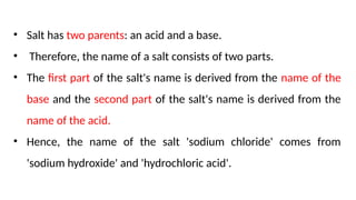 • Salt has two parents: an acid and a base.
• Therefore, the name of a salt consists of two parts.
• The first part of the salt's name is derived from the name of the
base and the second part of the salt's name is derived from the
name of the acid.
• Hence, the name of the salt 'sodium chloride' comes from
'sodium hydroxide' and 'hydrochloric acid'.
 