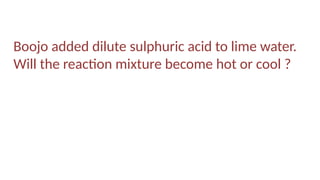 Boojo added dilute sulphuric acid to lime water.
Will the reaction mixture become hot or cool ?
 