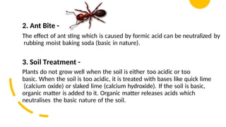 2. Ant Bite -
The effect of ant sting which is caused by formic acid can be neutralized by
rubbing moist baking soda (basic in nature).
3. Soil Treatment -
Plants do not grow well when the soil is either too acidic or too
basic. When the soil is too acidic, it is treated with bases like quick lime
(calcium oxide) or slaked lime (calcium hydroxide). If the soil is basic,
organic matter is added to it. Organic matter releases acids which
neutralises the basic nature of the soil.
 