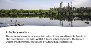 4. Factory wastes -
The wastes of many factories contain acids. If they are allowed to flow in to
the water bodies, the acids will kill fish and other organisms. The factory
wastes are, thererfore, neutralised by adding basic substances.
 