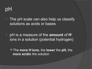 pH
 The pH scale can also help us classify
solutions as acids or bases
 pH is a measure of the amount of H+
ions in a solution (potential hydrogen)
The more H+
ions, the lower the pH, the
more acidic the solution
 