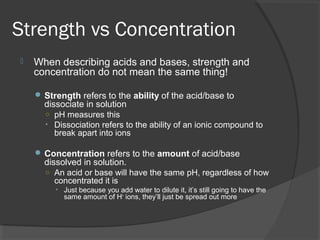 Strength vs Concentration
 When describing acids and bases, strength and
concentration do not mean the same thing!
 Strength refers to the ability of the acid/base to
dissociate in solution
○ pH measures this
• Dissociation refers to the ability of an ionic compound to
break apart into ions
 Concentration refers to the amount of acid/base
dissolved in solution.
○ An acid or base will have the same pH, regardless of how
concentrated it is
• Just because you add water to dilute it, it’s still going to have the
same amount of H+
ions, they’ll just be spread out more
 