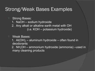 Strong/Weak Bases Examples
 Strong Bases:
1. NaOH – sodium hydroxide
2. Any alkali or alkaline earth metal with OH-
(i.e. KOH – potassium hydroxide)
 Weak Bases:
1. Al(OH)3 – aluminum hydroxide – often found in
deodorants
2. NH4OH – ammonium hydroxide (ammonia) –used in
many cleaning products
 