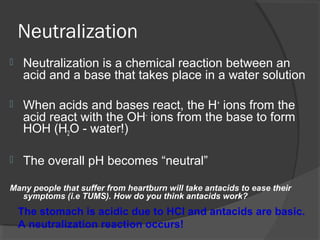 Neutralization
 Neutralization is a chemical reaction between an
acid and a base that takes place in a water solution
 When acids and bases react, the H+
ions from the
acid react with the OH-
ions from the base to form
HOH (H2O - water!)
 The overall pH becomes “neutral”
Many people that suffer from heartburn will take antacids to ease their
symptoms (i.e TUMS). How do you think antacids work?
The stomach is acidic due to HCl and antacids are basic.
A neutralization reaction occurs!
 