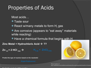 Properties of Acids
Most acids…
Taste sour
React w/many metals to form H2 gas
Are corrosive (appears to “eat away” materials
while reacting)
Have a chemical formula that begins with H
Photo Courtesy of:
http://healthmad.com/conditions-and-diseases/the-surprising-health-benefits-of-lemons/
Zinc Metal + Hydrochloric Acid  ??
Zn (s) + 2 HCl (aq) 
Predict the type of reaction based on the reactants!
Single-Displacement
H2 (g) + ZnCl2 (aq)
 