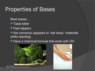 Properties of Bases
Most bases…
Taste bitter
Feel slippery
Are corrosive (appears to “eat away” materials
while reacting)
Have a chemical formula that ends with OH
Photo Courtesy Of:
http://www.pbs.org/wgbh/nova/body/bitter-taste.html
 