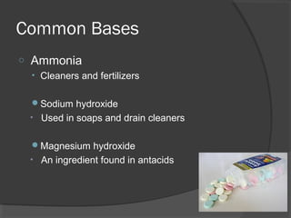 Common Bases
o Ammonia
• Cleaners and fertilizers
Sodium hydroxide
• Used in soaps and drain cleaners
Magnesium hydroxide
• An ingredient found in antacids
 