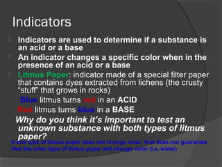 Indicators
 Indicators are used to determine if a substance is
an acid or a base
 An indicator changes a specific color when in the
presence of an acid or a base
 Litmus Paper: indicator made of a special filter paper
that contains dyes extracted from lichens (the crusty
“stuff” that grows in rocks)
Blue litmus turns red in an ACID
Red litmus turns blue in a BASE
Why do you think it’s important to test an
unknown substance with both types of litmus
paper?
If one type of litmus paper does not change color, that does not guarantee
that the other type of litmus paper will change color (i.e. water)
 